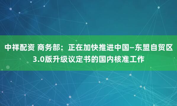 中祥配资 商务部：正在加快推进中国—东盟自贸区3.0版升级议定书的国内核准工作