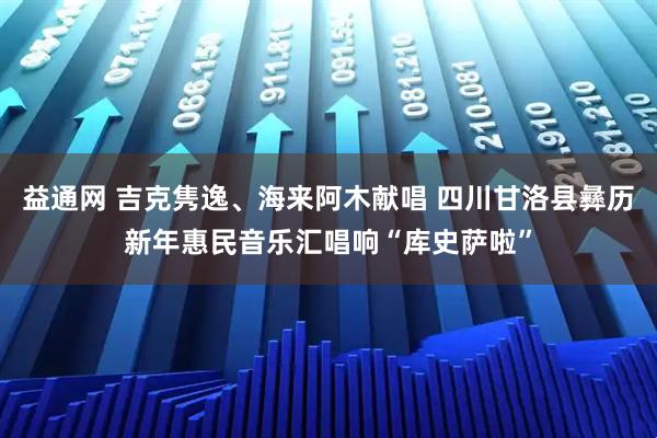 益通网 吉克隽逸、海来阿木献唱 四川甘洛县彝历新年惠民音乐汇唱响“库史萨啦”