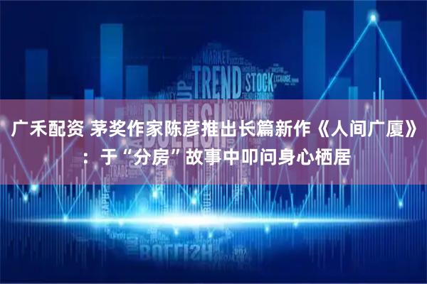 广禾配资 茅奖作家陈彦推出长篇新作《人间广厦》 ：于“分房”故事中叩问身心栖居