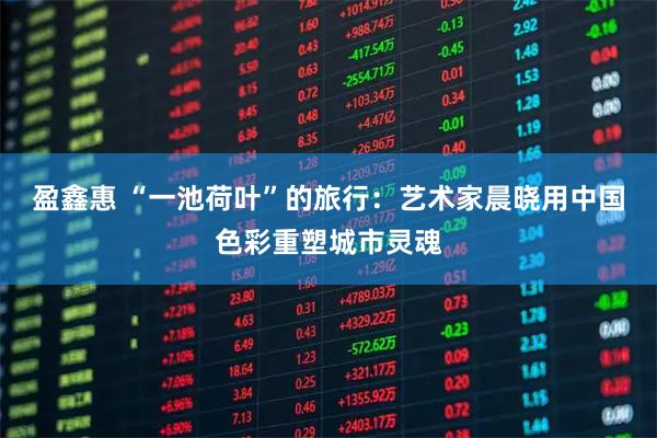 盈鑫惠 “一池荷叶”的旅行：艺术家晨晓用中国色彩重塑城市灵魂