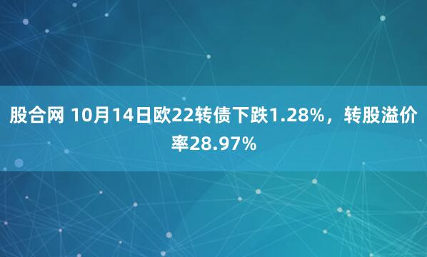 股合网 10月14日欧22转债下跌1.28%，转股溢价率28.97%