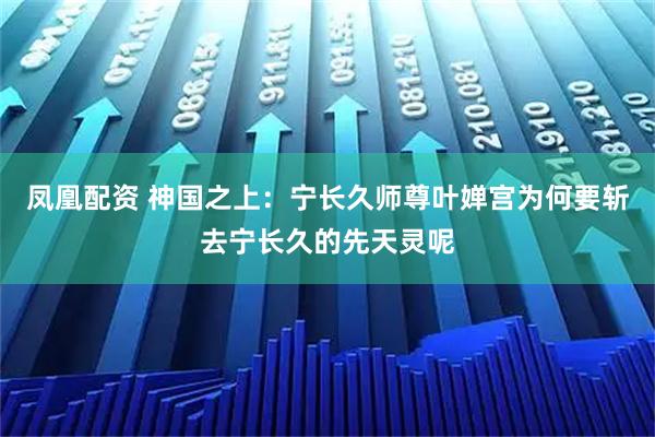 凤凰配资 神国之上：宁长久师尊叶婵宫为何要斩去宁长久的先天灵呢