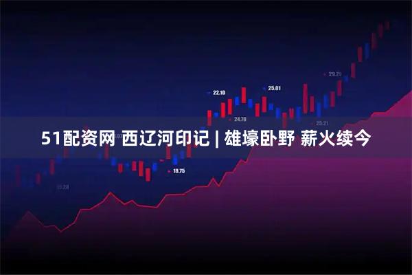 51配资网 西辽河印记 | 雄壕卧野 薪火续今