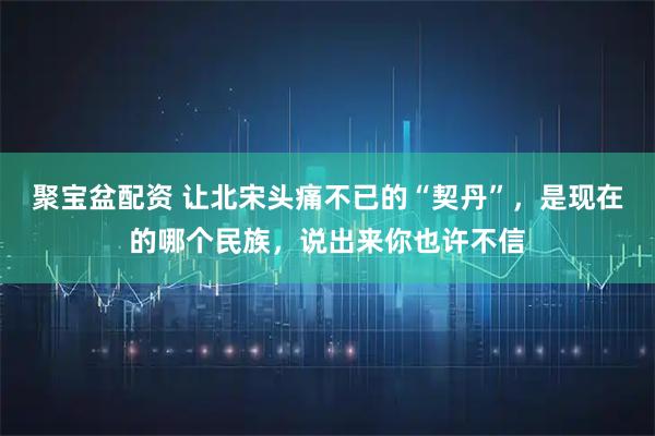 聚宝盆配资 让北宋头痛不已的“契丹”，是现在的哪个民族，说出来你也许不信