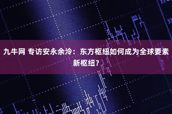 九牛网 专访安永余泠：东方枢纽如何成为全球要素新枢纽？