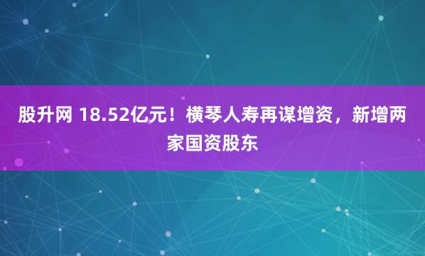 股升网 18.52亿元！横琴人寿再谋增资，新增两家国资股东